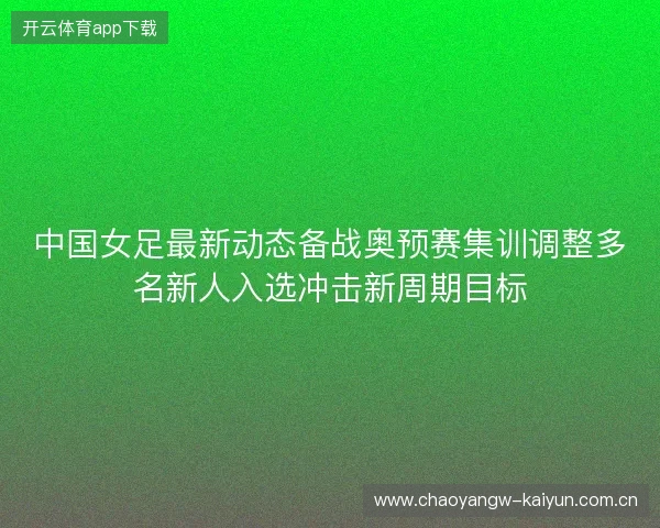 中国女足最新动态备战奥预赛集训调整多名新人入选冲击新周期目标